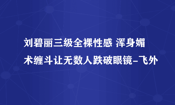 刘碧丽三级全裸性感 浑身媚术缠斗让无数人跌破眼镜-飞外