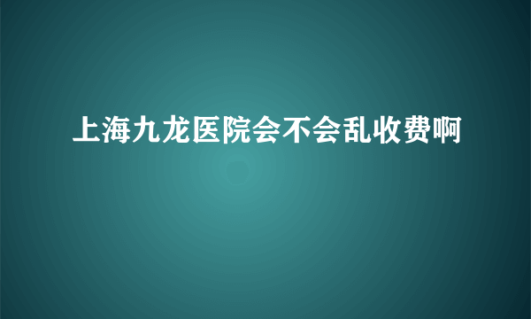 上海九龙医院会不会乱收费啊