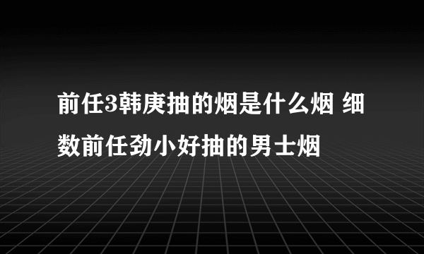 前任3韩庚抽的烟是什么烟 细数前任劲小好抽的男士烟