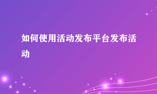 如何使用活动发布平台发布活动