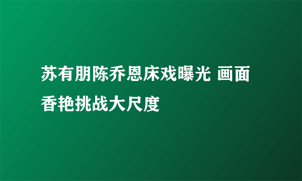 苏有朋陈乔恩床戏曝光 画面香艳挑战大尺度