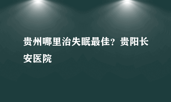 贵州哪里治失眠最佳？贵阳长安医院