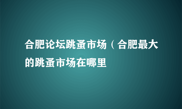 合肥论坛跳蚤市场（合肥最大的跳蚤市场在哪里