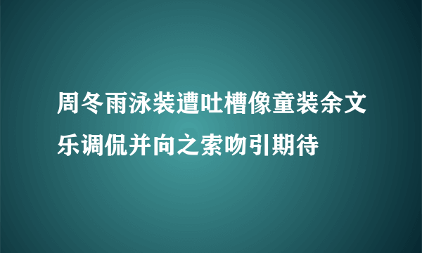 周冬雨泳装遭吐槽像童装余文乐调侃并向之索吻引期待