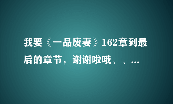 我要《一品废妻》162章到最后的章节，谢谢啦哦、、。。ssx850069602@qq.com