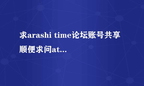 求arashi time论坛账号共享 顺便求问at论坛是关了吗