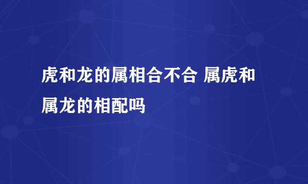 虎和龙的属相合不合 属虎和属龙的相配吗