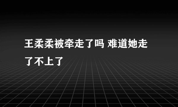 王柔柔被牵走了吗 难道她走了不上了