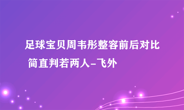 足球宝贝周韦彤整容前后对比 简直判若两人-飞外