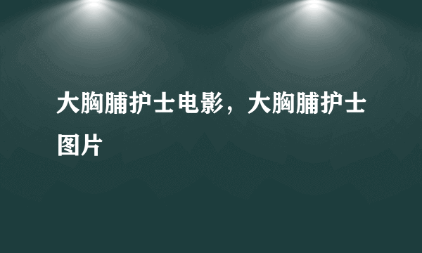 大胸脯护士电影，大胸脯护士图片