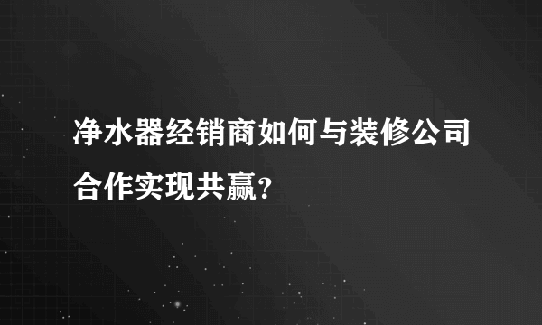 净水器经销商如何与装修公司合作实现共赢？