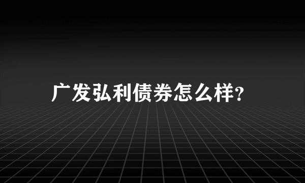 广发弘利债券怎么样？