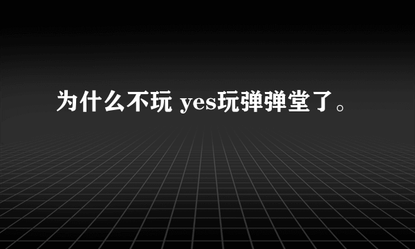 为什么不玩 yes玩弹弹堂了。