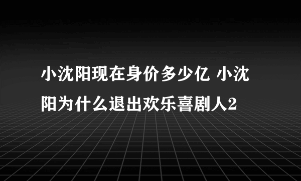 小沈阳现在身价多少亿 小沈阳为什么退出欢乐喜剧人2