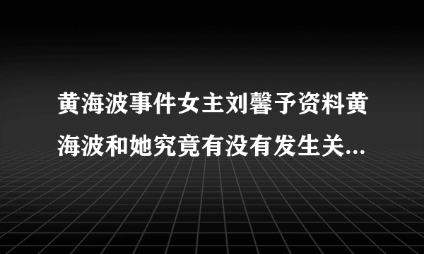 黄海波事件女主刘馨予资料黄海波和她究竟有没有发生关系-飞外网