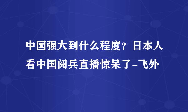 中国强大到什么程度？日本人看中国阅兵直播惊呆了-飞外