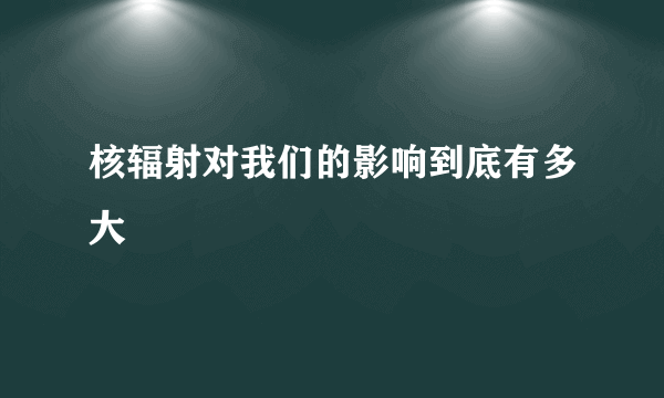 核辐射对我们的影响到底有多大