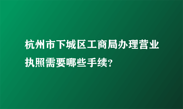 杭州市下城区工商局办理营业执照需要哪些手续？