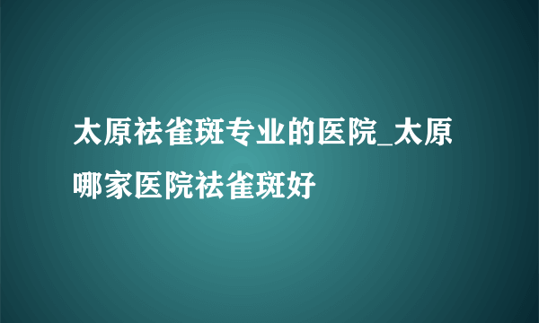 太原祛雀斑专业的医院_太原哪家医院祛雀斑好