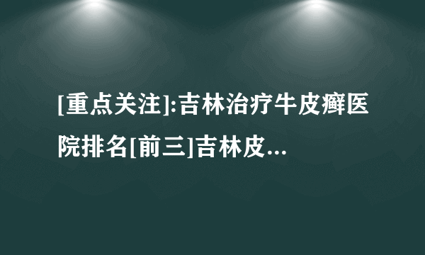 [重点关注]:吉林治疗牛皮癣医院排名[前三]吉林皮肤病医院「排名详情」