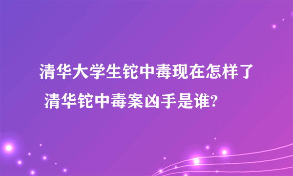 清华大学生铊中毒现在怎样了 清华铊中毒案凶手是谁?