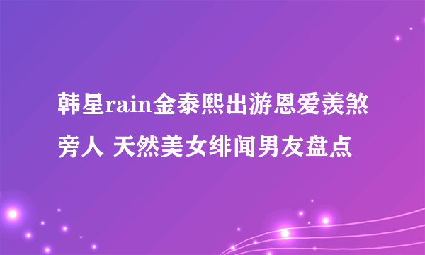 韩星rain金泰熙出游恩爱羡煞旁人 天然美女绯闻男友盘点