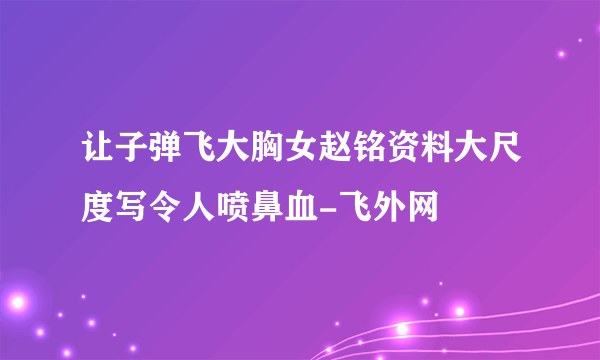 让子弹飞大胸女赵铭资料大尺度写令人喷鼻血-飞外网