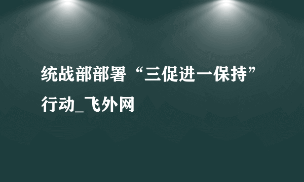 统战部部署“三促进一保持”行动_飞外网