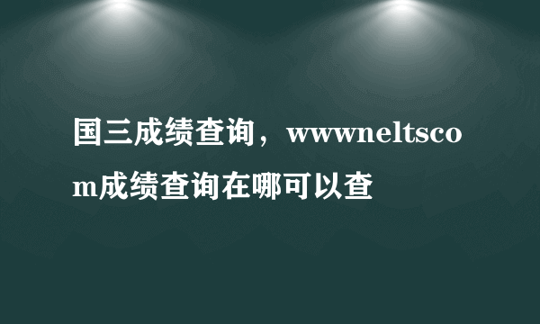 国三成绩查询，wwwneltscom成绩查询在哪可以查