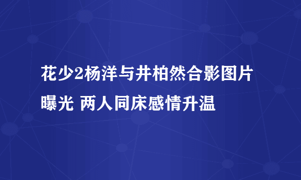 花少2杨洋与井柏然合影图片曝光 两人同床感情升温