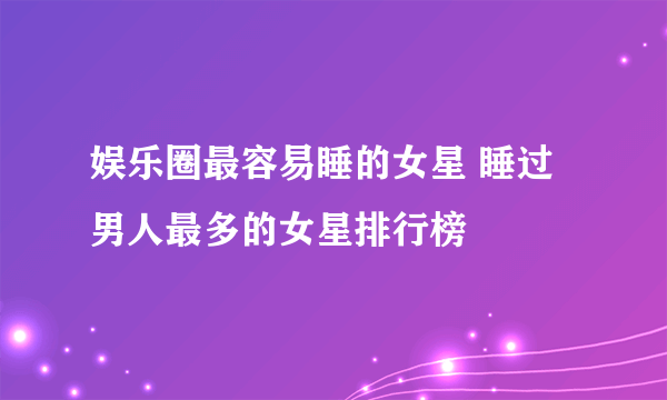 娱乐圈最容易睡的女星 睡过男人最多的女星排行榜