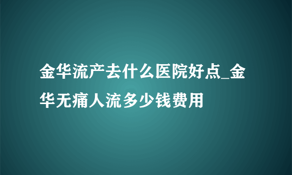 金华流产去什么医院好点_金华无痛人流多少钱费用