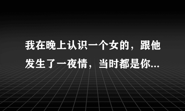 我在晚上认识一个女的，跟他发生了一夜情，当时都是你情我愿的，后来他告我强奸，会成立吗？