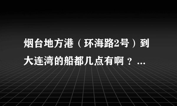 烟台地方港（环海路2号）到大连湾的船都几点有啊 ？急！！！急！！！急！！！