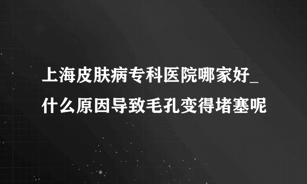 上海皮肤病专科医院哪家好_什么原因导致毛孔变得堵塞呢