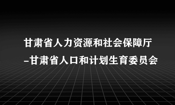 甘肃省人力资源和社会保障厅-甘肃省人口和计划生育委员会