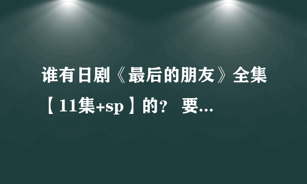 谁有日剧《最后的朋友》全集【11集+sp】的？ 要日语 中文字幕 高清版的 发到我邮箱里 谢谢啦！