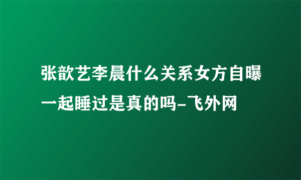 张歆艺李晨什么关系女方自曝一起睡过是真的吗-飞外网