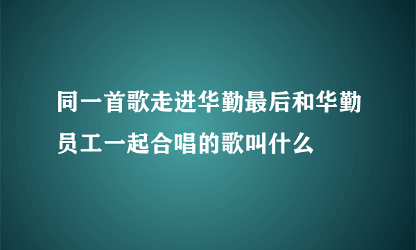 同一首歌走进华勤最后和华勤员工一起合唱的歌叫什么