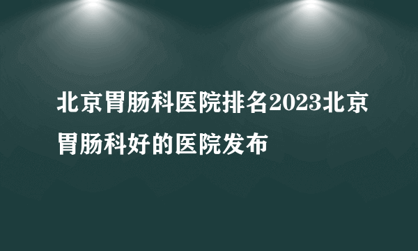 北京胃肠科医院排名2023北京胃肠科好的医院发布