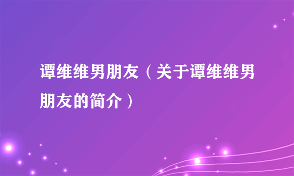 谭维维男朋友（关于谭维维男朋友的简介）