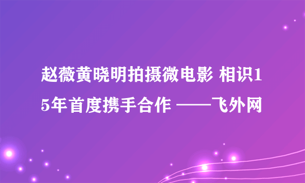 赵薇黄晓明拍摄微电影 相识15年首度携手合作 ——飞外网