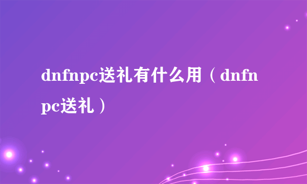 dnfnpc送礼有什么用（dnfnpc送礼）