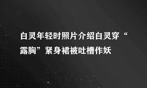 白灵年轻时照片介绍白灵穿“露胸”紧身裙被吐槽作妖