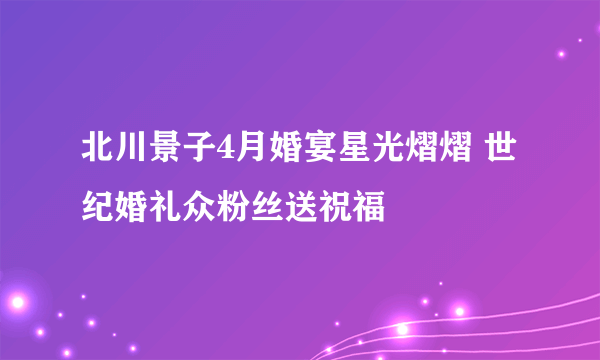 北川景子4月婚宴星光熠熠 世纪婚礼众粉丝送祝福