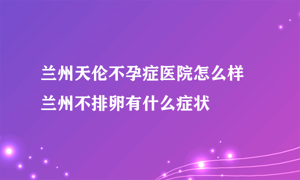 兰州天伦不孕症医院怎么样 兰州不排卵有什么症状