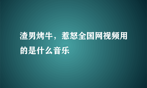 渣男烤牛，惹怒全国网视频用的是什么音乐