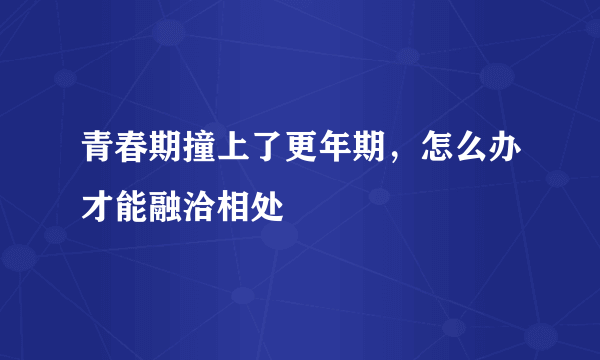 青春期撞上了更年期，怎么办才能融洽相处