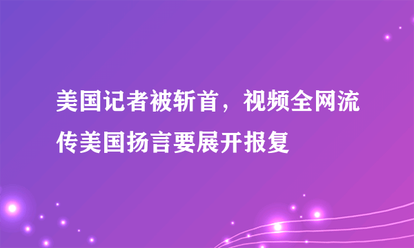 美国记者被斩首，视频全网流传美国扬言要展开报复