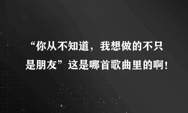 “你从不知道，我想做的不只是朋友”这是哪首歌曲里的啊！